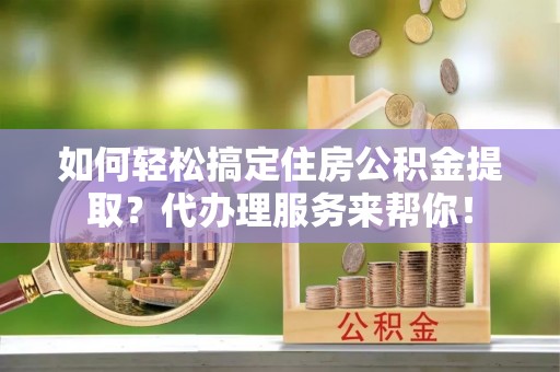 鹤岗如何轻松搞定住房公积金提取？代办理服务来帮你！