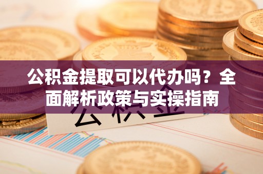 鹤岗公积金提取可以代办吗？全面解析政策与实操指南