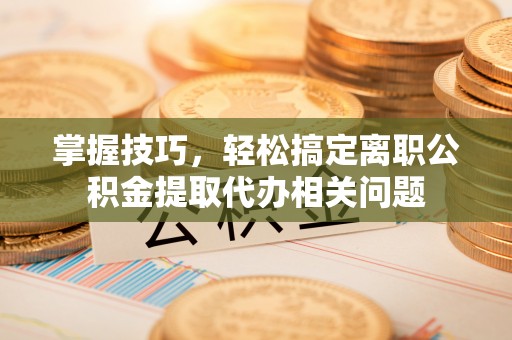 鹤岗掌握技巧，轻松搞定离职公积金提取代办相关问题