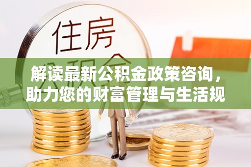 鹤岗解读最新公积金政策咨询，助力您的财富管理与生活规划