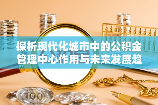 鹤岗探析现代化城市中的公积金管理中心作用与未来发展趋势