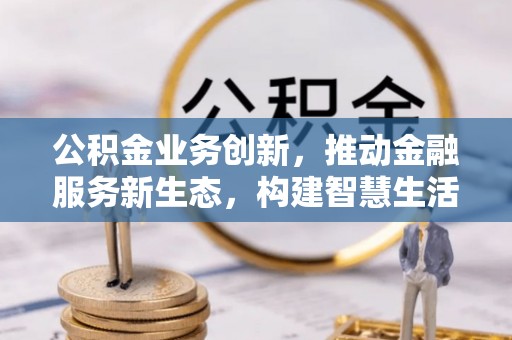 鹤岗公积金业务创新，推动金融服务新生态，构建智慧生活新未来