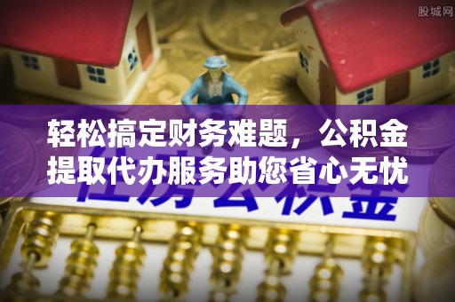 鹤岗轻松搞定财务难题，公积金提取代办服务助您省心无忧
