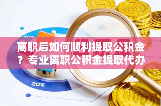 鹤岗离职后如何顺利提取公积金？专业离职公积金提取代办服务指南