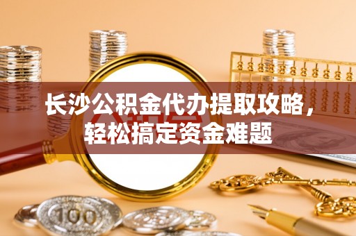 鹤岗长沙公积金代办提取攻略，轻松搞定资金难题