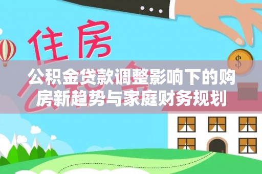 鹤岗公积金贷款调整影响下的购房新趋势与家庭财务规划
