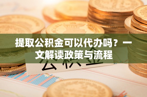 鹤岗提取公积金可以代办吗？一文解读政策与流程