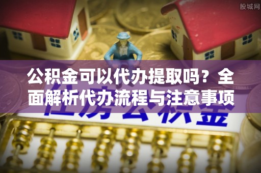 鹤岗公积金可以代办提取吗？全面解析代办流程与注意事项